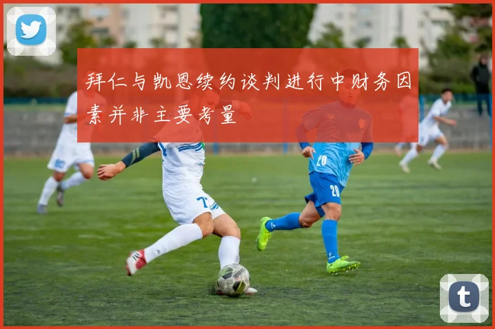 拜仁与凯恩续约谈判进行中财务因素并非主要考量