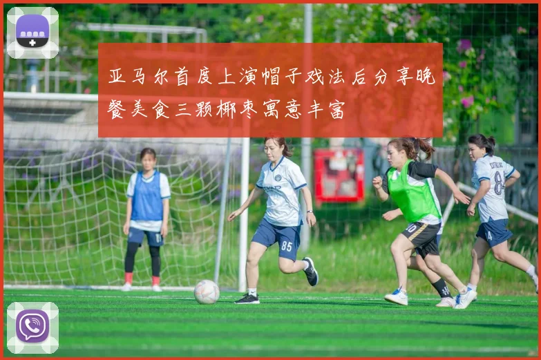 亚马尔首度上演帽子戏法后分享晚餐美食三颗椰枣寓意丰富