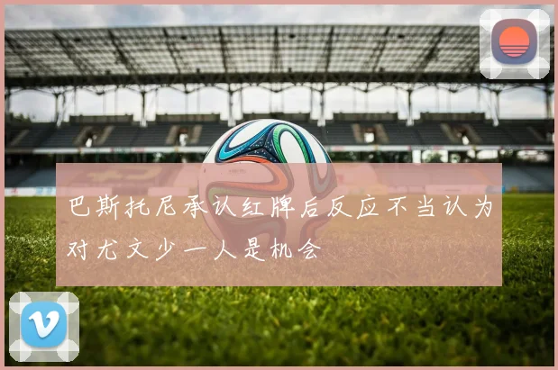 巴斯托尼承认红牌后反应不当认为对尤文少一人是机会
