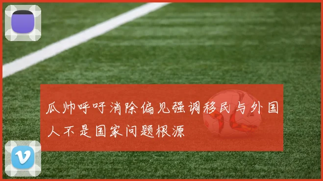 瓜帅呼吁消除偏见强调移民与外国人不是国家问题根源