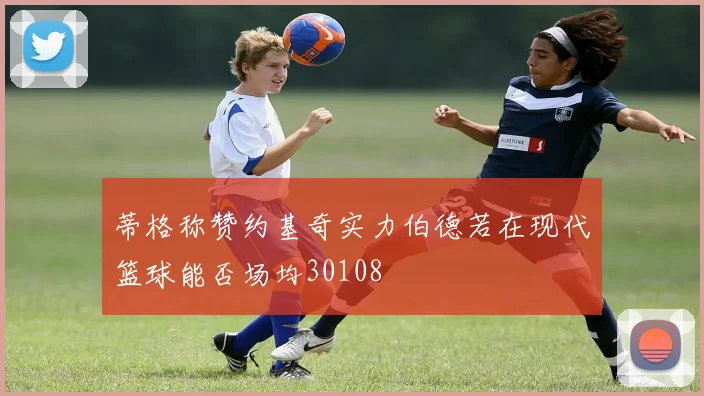 蒂格称赞约基奇实力伯德若在现代篮球能否场均30108