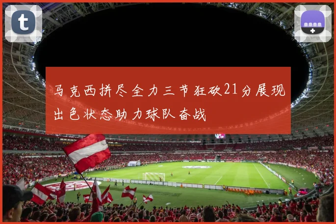 马克西拼尽全力三节狂砍21分展现出色状态助力球队奋战
