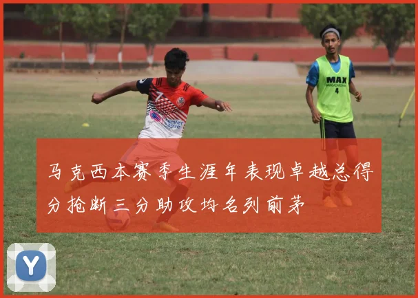 马克西本赛季生涯年表现卓越总得分抢断三分助攻均名列前茅