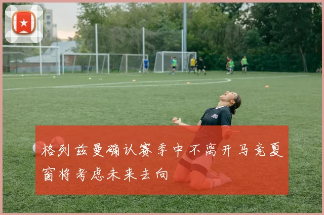 格列兹曼确认赛季中不离开马竞夏窗将考虑未来去向
