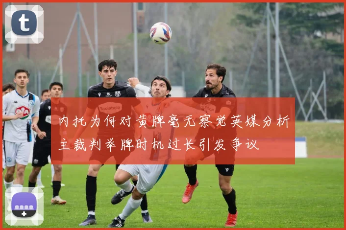 内托为何对黄牌毫无察觉英媒分析主裁判举牌时机过长引发争议