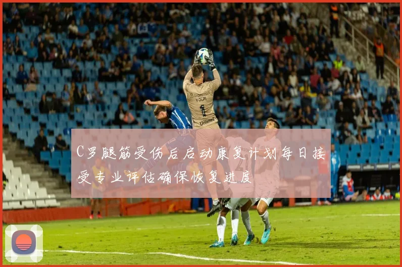 C罗腿筋受伤后启动康复计划每日接受专业评估确保恢复进度