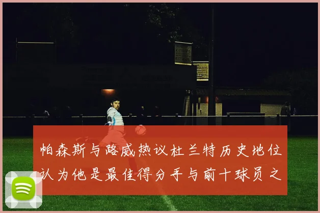 帕森斯与路威热议杜兰特历史地位认为他是最佳得分手与前十球员之一