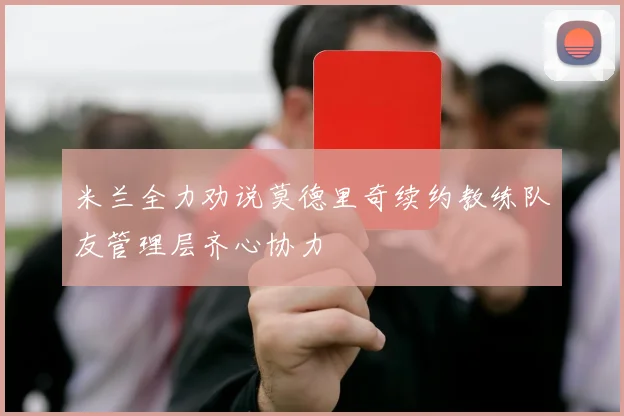 米兰全力劝说莫德里奇续约教练队友管理层齐心协力