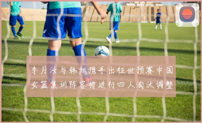 李月汝与韩旭携手出征世预赛中国女篮集训阵容将进行四人淘汰调整