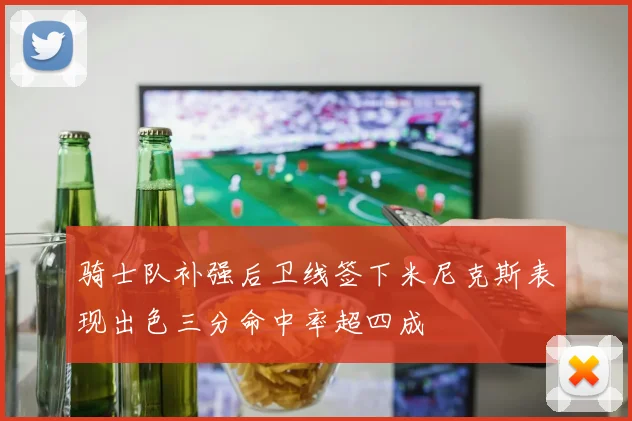 骑士队补强后卫线签下米尼克斯表现出色三分命中率超四成