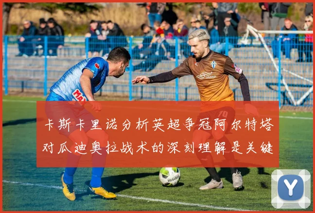 卡斯卡里诺分析英超争冠阿尔特塔对瓜迪奥拉战术的深刻理解是关键