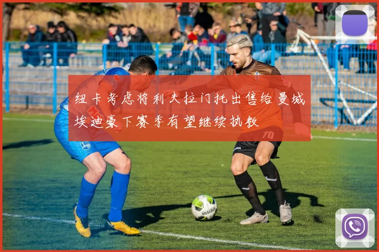 纽卡考虑将利夫拉门托出售给曼城埃迪豪下赛季有望继续执教