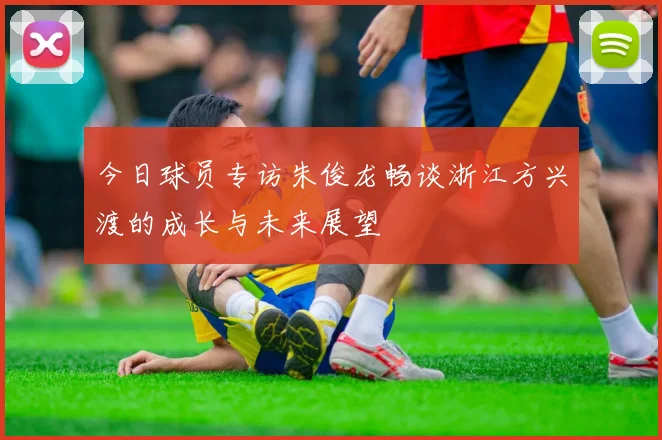 今日球员专访朱俊龙畅谈浙江方兴渡的成长与未来展望