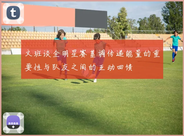 文班谈全明星赛基调传递能量的重要性与队友之间的互动回馈